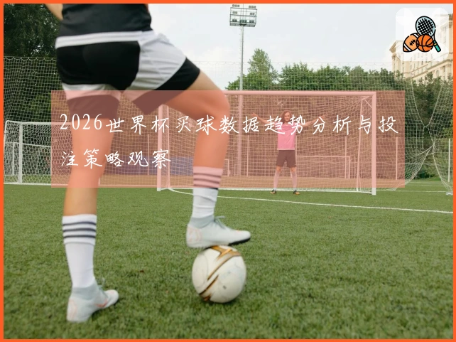 2026世界杯买球数据趋势分析与投注策略观察