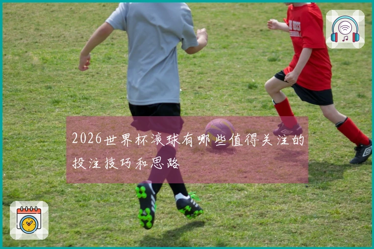 2026世界杯滚球有哪些值得关注的投注技巧和思路